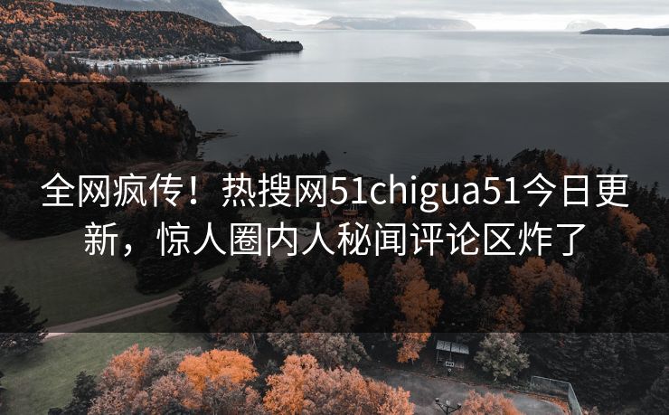 全网疯传！热搜网51chigua51今日更新，惊人圈内人秘闻评论区炸了