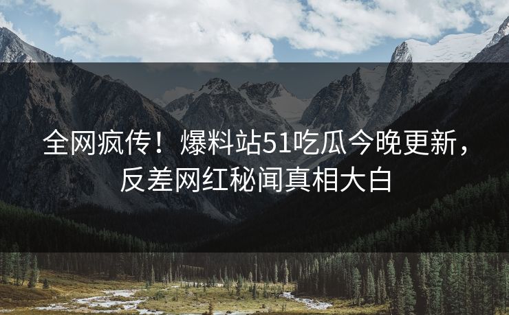 全网疯传！爆料站51吃瓜今晚更新，反差网红秘闻真相大白