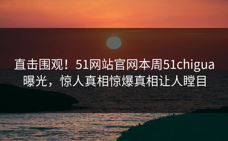 直击围观！51网站官网本周51chigua曝光，惊人真相惊爆真相让人瞠目
