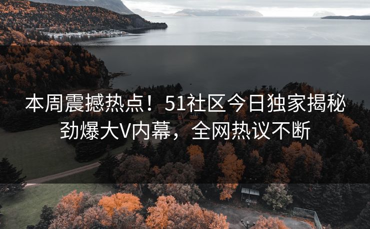 本周震撼热点！51社区今日独家揭秘劲爆大V内幕，全网热议不断