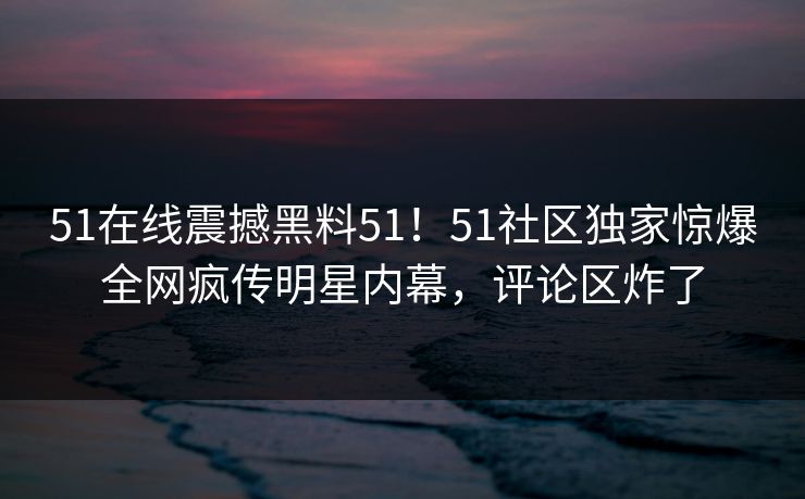 51在线震撼黑料51！51社区独家惊爆全网疯传明星内幕，评论区炸了