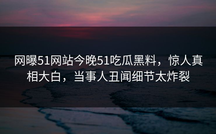 网曝51网站今晚51吃瓜黑料，惊人真相大白，当事人丑闻细节太炸裂