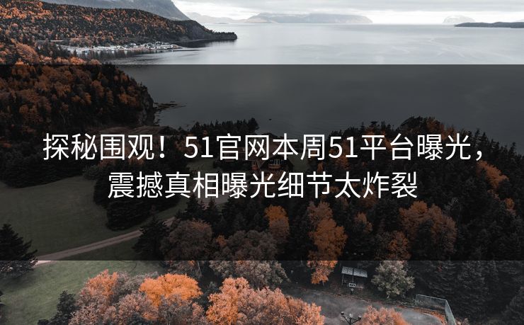 探秘围观！51官网本周51平台曝光，震撼真相曝光细节太炸裂