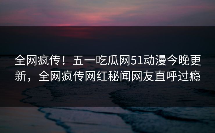 全网疯传！五一吃瓜网51动漫今晚更新，全网疯传网红秘闻网友直呼过瘾