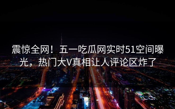 震惊全网！五一吃瓜网实时51空间曝光，热门大V真相让人评论区炸了