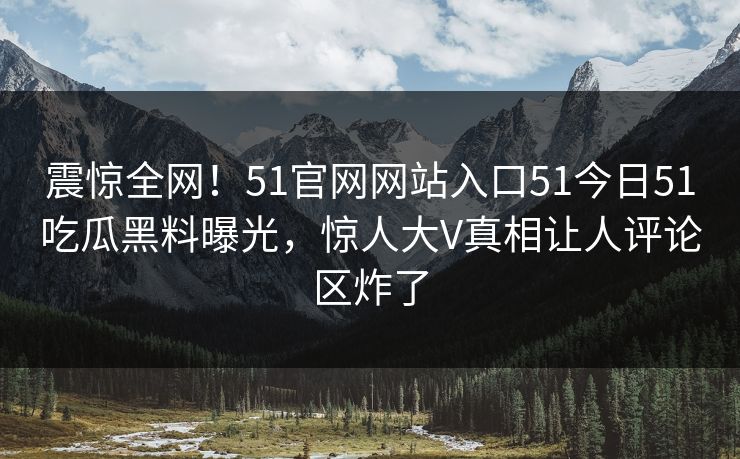 震惊全网！51官网网站入口51今日51吃瓜黑料曝光，惊人大V真相让人评论区炸了