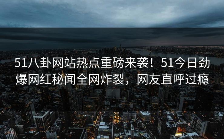 51八卦网站热点重磅来袭！51今日劲爆网红秘闻全网炸裂，网友直呼过瘾