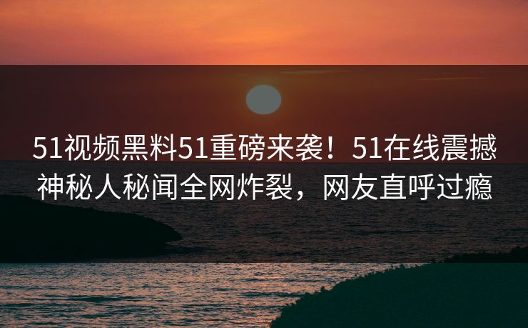 51视频黑料51重磅来袭！51在线震撼神秘人秘闻全网炸裂，网友直呼过瘾