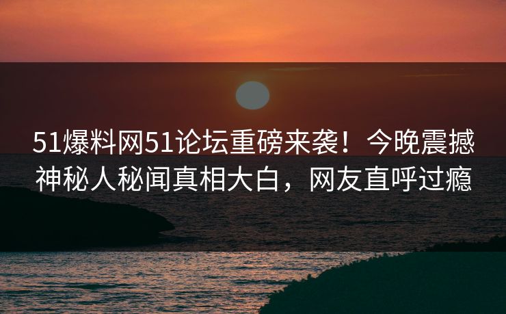 51爆料网51论坛重磅来袭！今晚震撼神秘人秘闻真相大白，网友直呼过瘾