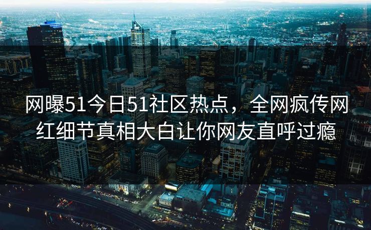 网曝51今日51社区热点，全网疯传网红细节真相大白让你网友直呼过瘾