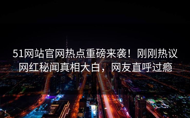 51网站官网热点重磅来袭！刚刚热议网红秘闻真相大白，网友直呼过瘾