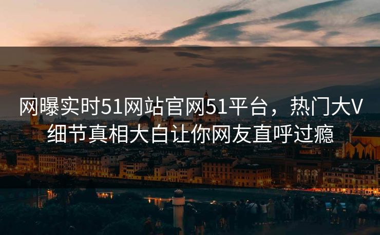 网曝实时51网站官网51平台，热门大V细节真相大白让你网友直呼过瘾