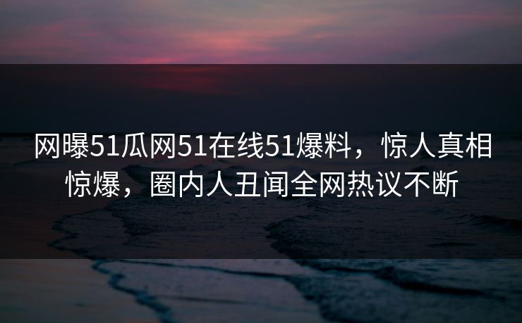 网曝51瓜网51在线51爆料，惊人真相惊爆，圈内人丑闻全网热议不断