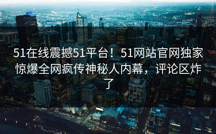 51在线震撼51平台！51网站官网独家惊爆全网疯传神秘人内幕，评论区炸了