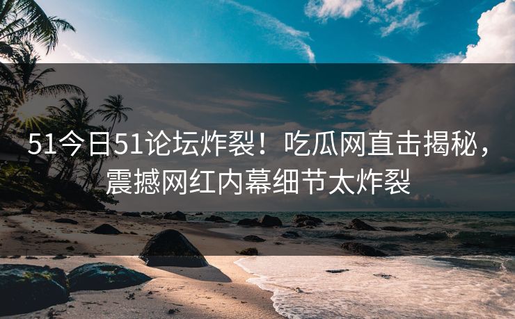 51今日51论坛炸裂！吃瓜网直击揭秘，震撼网红内幕细节太炸裂