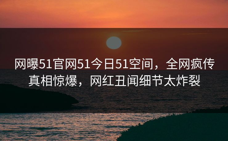 网曝51官网51今日51空间，全网疯传真相惊爆，网红丑闻细节太炸裂