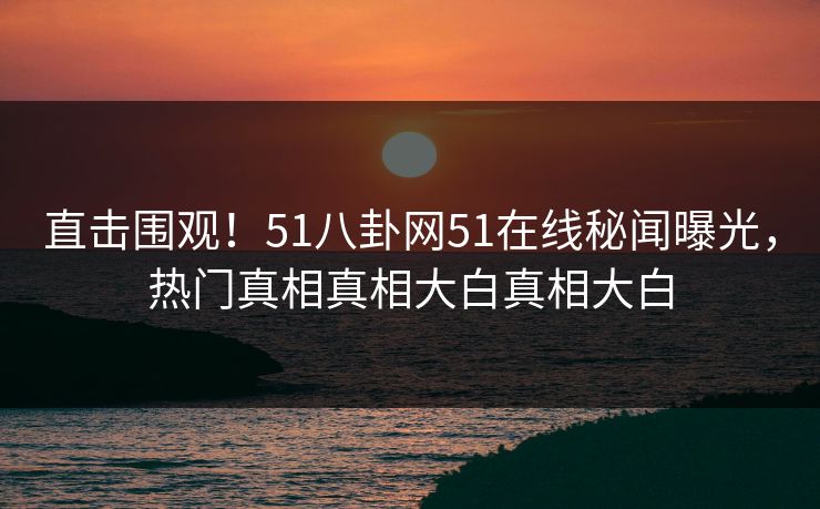 直击围观！51八卦网51在线秘闻曝光，热门真相真相大白真相大白