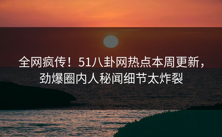 全网疯传！51八卦网热点本周更新，劲爆圈内人秘闻细节太炸裂