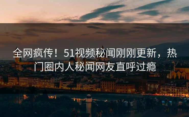 全网疯传！51视频秘闻刚刚更新，热门圈内人秘闻网友直呼过瘾