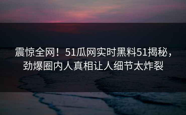 震惊全网！51瓜网实时黑料51揭秘，劲爆圈内人真相让人细节太炸裂