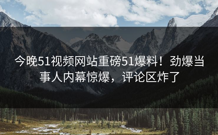 今晚51视频网站重磅51爆料！劲爆当事人内幕惊爆，评论区炸了