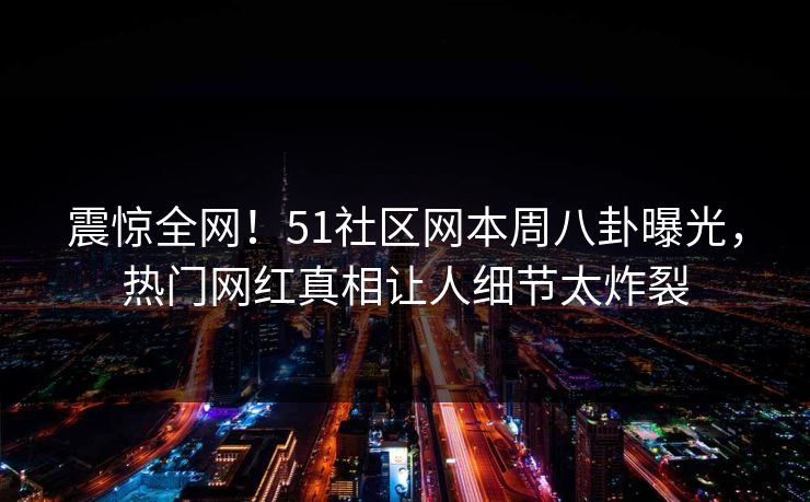 震惊全网！51社区网本周八卦曝光，热门网红真相让人细节太炸裂
