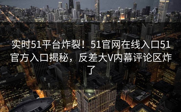 实时51平台炸裂！51官网在线入口51官方入口揭秘，反差大V内幕评论区炸了