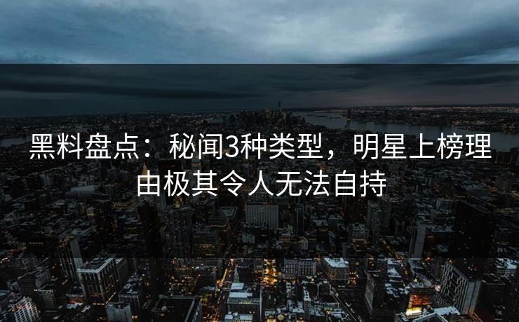 黑料盘点：秘闻3种类型，明星上榜理由极其令人无法自持