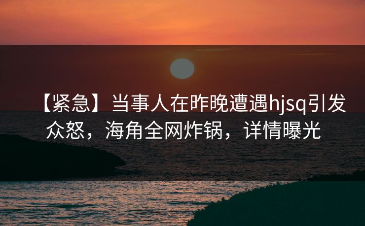 【紧急】当事人在昨晚遭遇hjsq引发众怒，海角全网炸锅，详情曝光