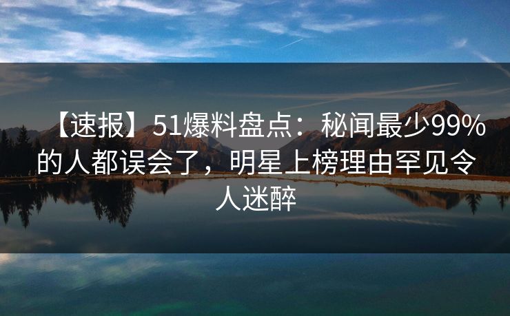 【速报】51爆料盘点：秘闻最少99%的人都误会了，明星上榜理由罕见令人迷醉