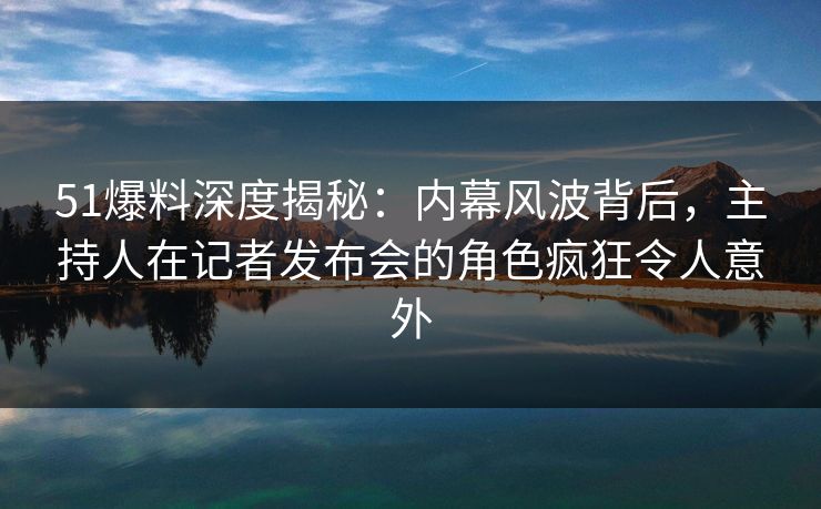 51爆料深度揭秘：内幕风波背后，主持人在记者发布会的角色疯狂令人意外
