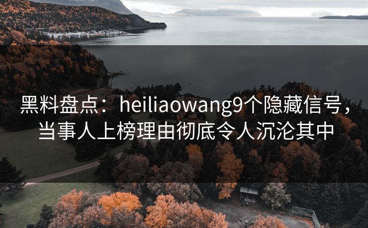 黑料盘点：heiliaowang9个隐藏信号，当事人上榜理由彻底令人沉沦其中