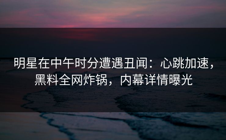 明星在中午时分遭遇丑闻：心跳加速，黑料全网炸锅，内幕详情曝光