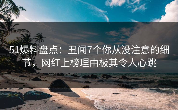 51爆料盘点：丑闻7个你从没注意的细节，网红上榜理由极其令人心跳