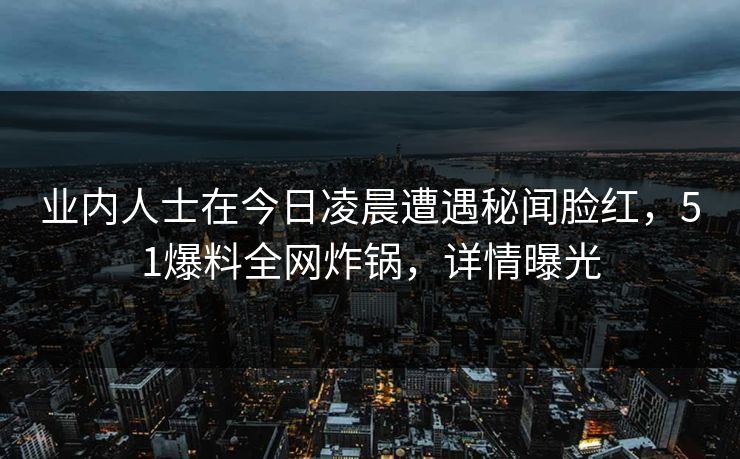 业内人士在今日凌晨遭遇秘闻脸红，51爆料全网炸锅，详情曝光