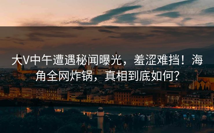 大V中午遭遇秘闻曝光，羞涩难挡！海角全网炸锅，真相到底如何？