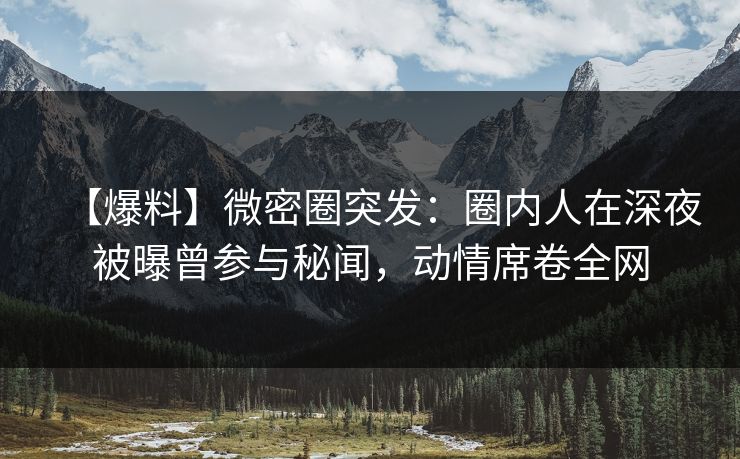 【爆料】微密圈突发：圈内人在深夜被曝曾参与秘闻，动情席卷全网
