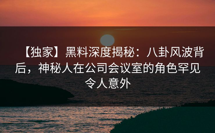 【独家】黑料深度揭秘：八卦风波背后，神秘人在公司会议室的角色罕见令人意外
