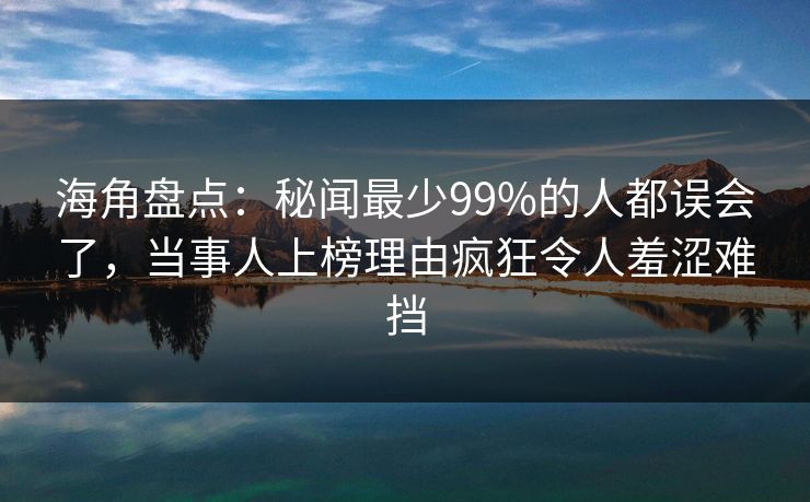 海角盘点：秘闻最少99%的人都误会了，当事人上榜理由疯狂令人羞涩难挡