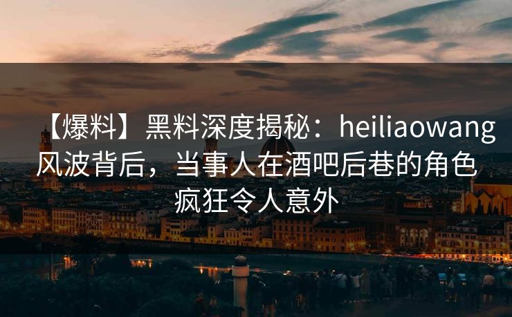 【爆料】黑料深度揭秘：heiliaowang风波背后，当事人在酒吧后巷的角色疯狂令人意外