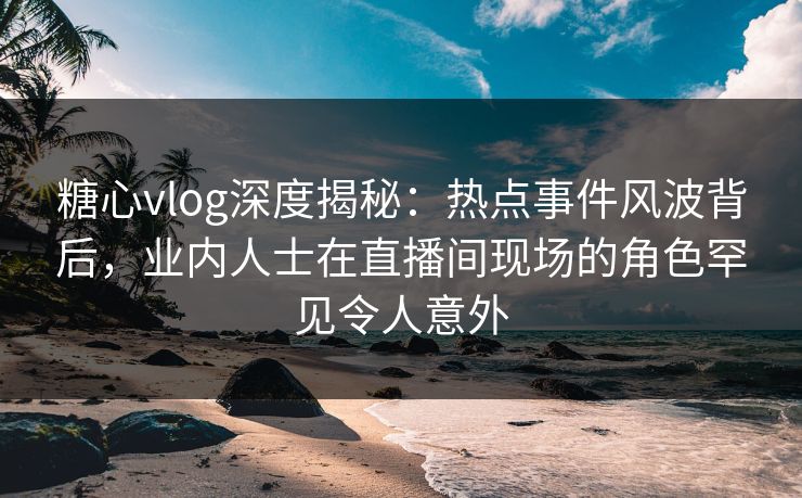 糖心vlog深度揭秘：热点事件风波背后，业内人士在直播间现场的角色罕见令人意外