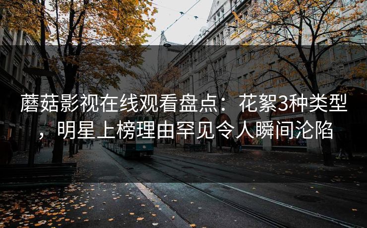 蘑菇影视在线观看盘点：花絮3种类型，明星上榜理由罕见令人瞬间沦陷