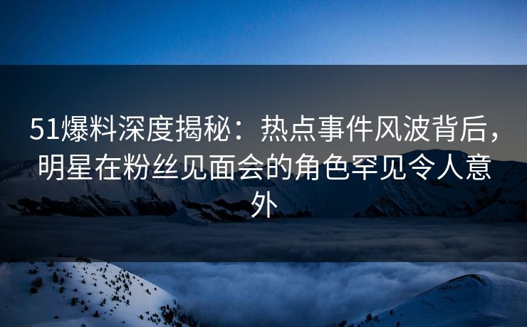 51爆料深度揭秘：热点事件风波背后，明星在粉丝见面会的角色罕见令人意外