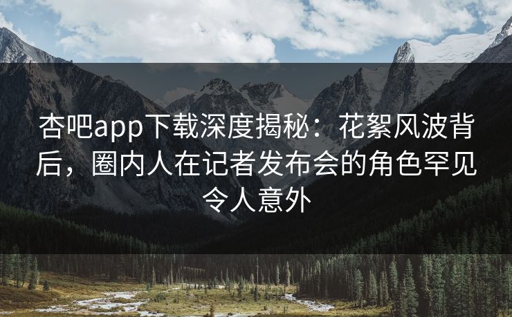 杏吧app下载深度揭秘：花絮风波背后，圈内人在记者发布会的角色罕见令人意外