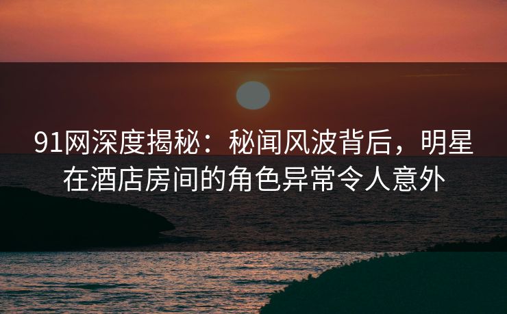 91网深度揭秘：秘闻风波背后，明星在酒店房间的角色异常令人意外