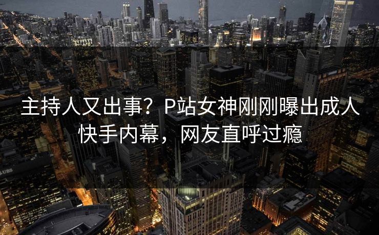 主持人又出事？P站女神刚刚曝出成人快手内幕，网友直呼过瘾