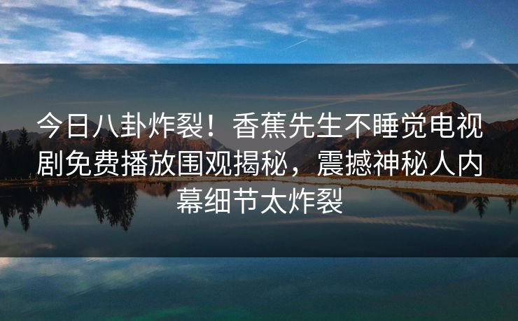 今日八卦炸裂！香蕉先生不睡觉电视剧免费播放围观揭秘，震撼神秘人内幕细节太炸裂