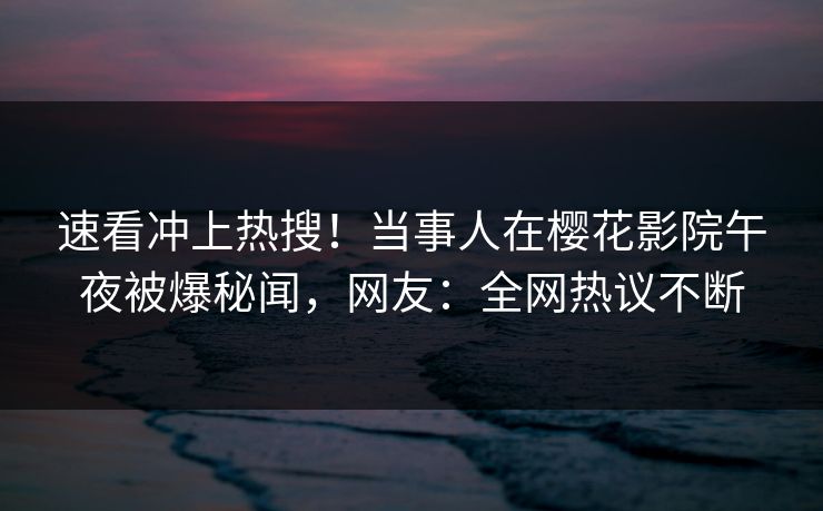 速看冲上热搜！当事人在樱花影院午夜被爆秘闻，网友：全网热议不断