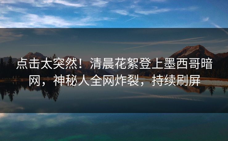 点击太突然！清晨花絮登上墨西哥暗网，神秘人全网炸裂，持续刷屏