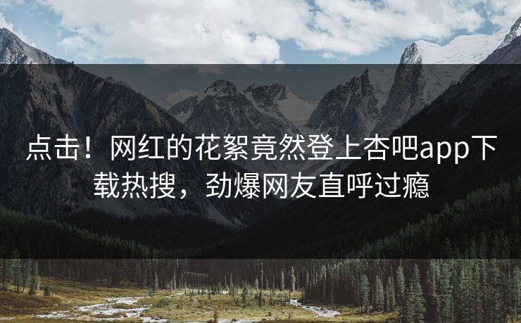 点击！网红的花絮竟然登上杏吧app下载热搜，劲爆网友直呼过瘾
